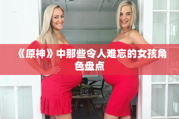 《原神》中那些令人难忘的女孩角色盘点