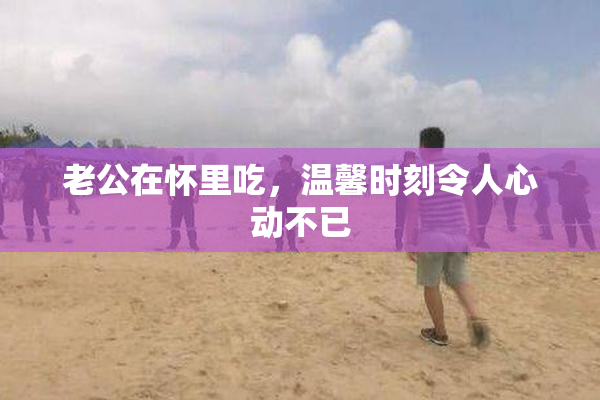 老公在怀里吃，温馨时刻令人心动不已
