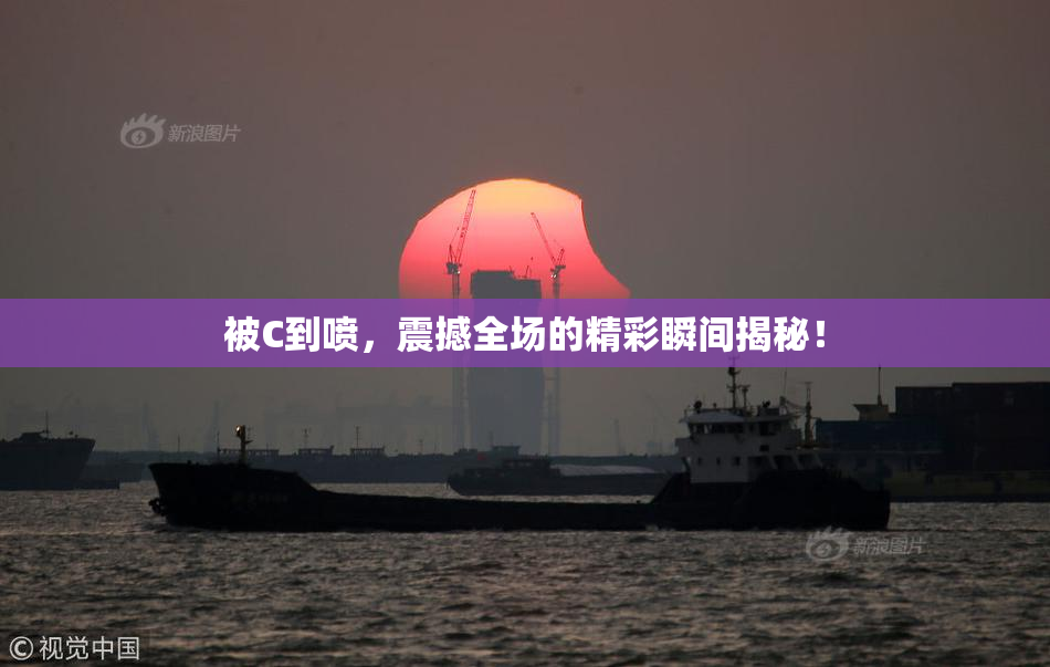被C到喷，震撼全场的精彩瞬间揭秘！
