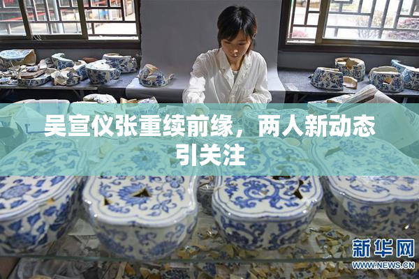 吴宣仪张重续前缘，两人新动态引关注