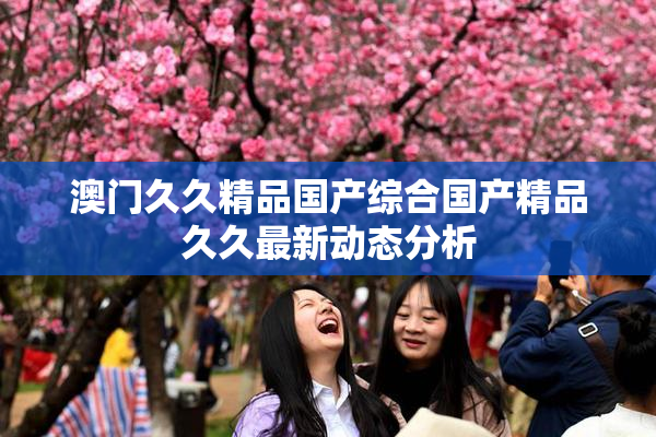 澳门久久精品国产综合国产精品久久最新动态分析