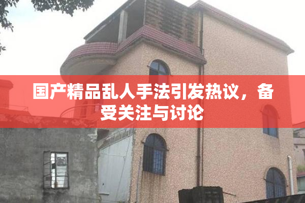 国产精品乱人手法引发热议，备受关注与讨论