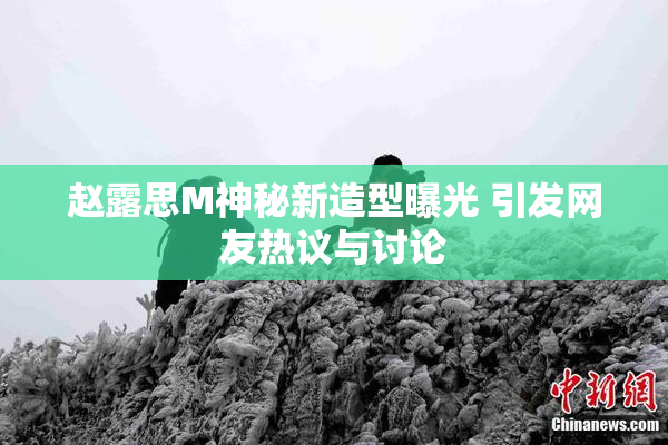 赵露思M神秘新造型曝光 引发网友热议与讨论