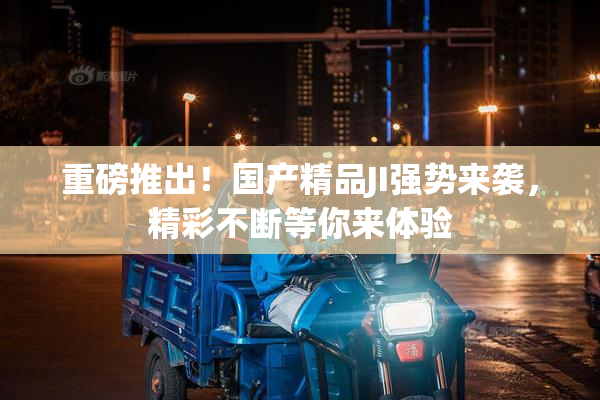 重磅推出！国产精品JI强势来袭，精彩不断等你来体验
