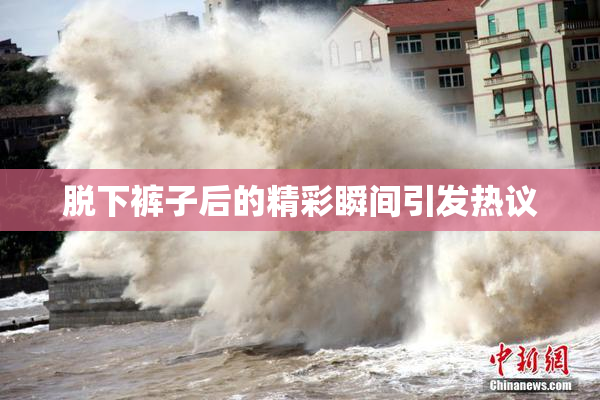 脱下裤子后的精彩瞬间引发热议