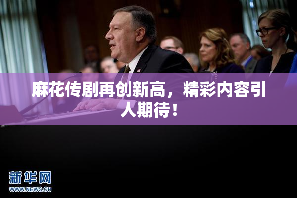 麻花传剧再创新高，精彩内容引人期待！