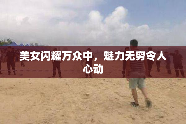 美女闪耀万众中，魅力无穷令人心动
