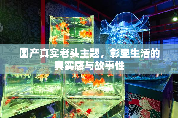 国产真实老头主题，彰显生活的真实感与故事性
