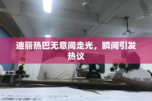 迪丽热巴无意间走光，瞬间引发热议