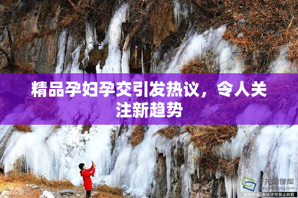 精品孕妇孕交引发热议，令人关注新趋势