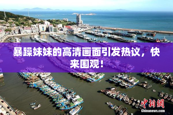暴躁妹妹的高清画面引发热议，快来围观！