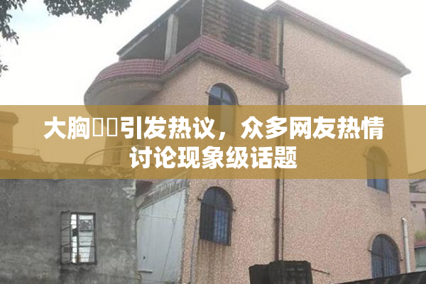 大胸❌‌引发热议，众多网友热情讨论现象级话题