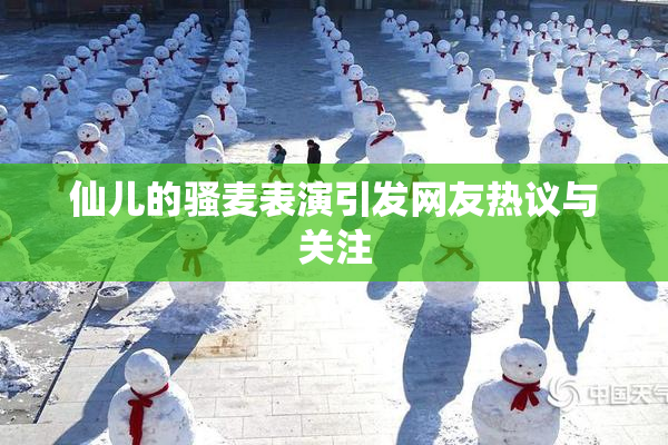 仙儿的骚麦表演引发网友热议与关注