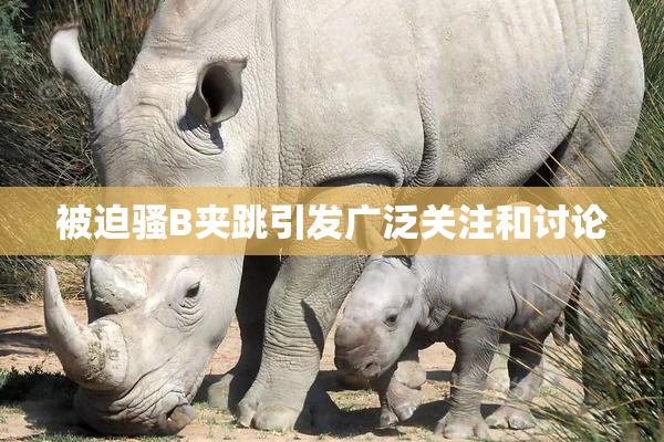 被迫骚B夹跳引发广泛关注和讨论
