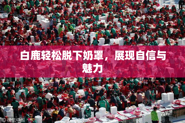 白鹿轻松脱下奶罩，展现自信与魅力