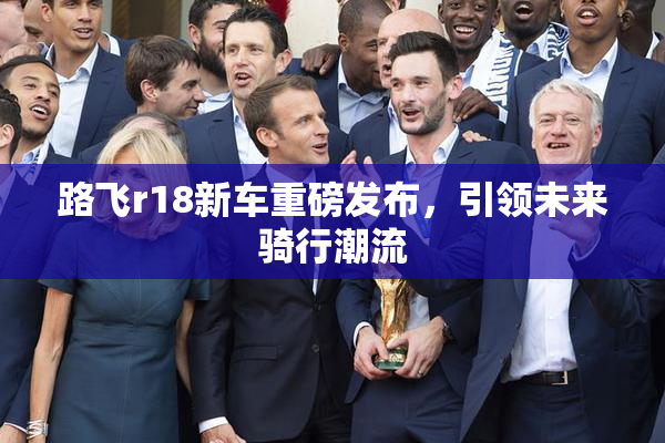 路飞r18新车重磅发布，引领未来骑行潮流