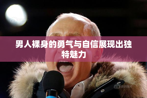 男人裸身的勇气与自信展现出独特魅力