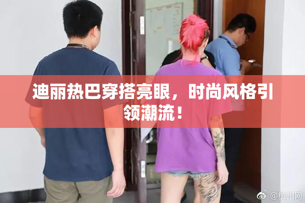 迪丽热巴穿搭亮眼，时尚风格引领潮流！