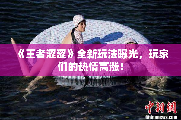 《王者涩涩》全新玩法曝光，玩家们的热情高涨！
