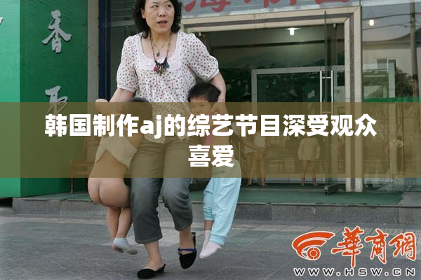 韩国制作aj的综艺节目深受观众喜爱