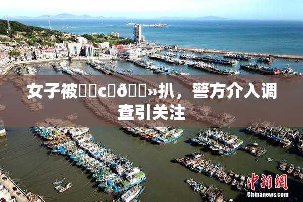 女子被❌‌c‌🐻扒，警方介入调查引关注