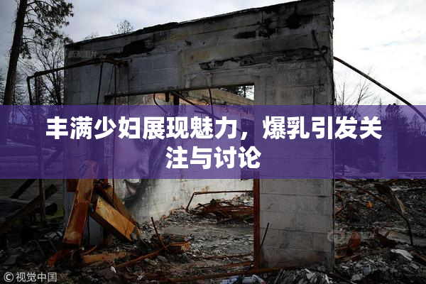 丰满少妇展现魅力，爆乳引发关注与讨论