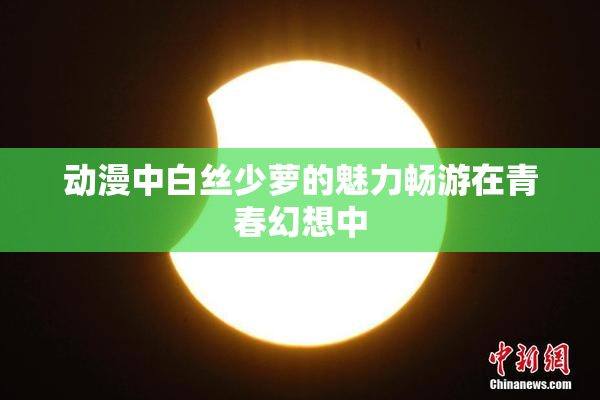 动漫中白丝少萝的魅力畅游在青春幻想中
