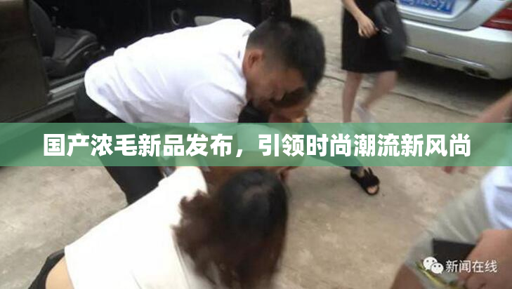 国产浓毛新品发布，引领时尚潮流新风尚