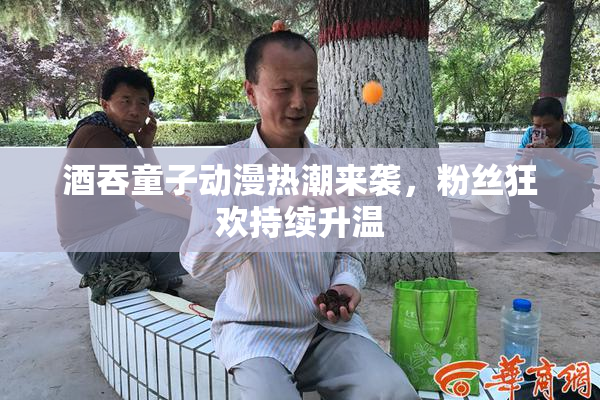 酒吞童子动漫热潮来袭，粉丝狂欢持续升温