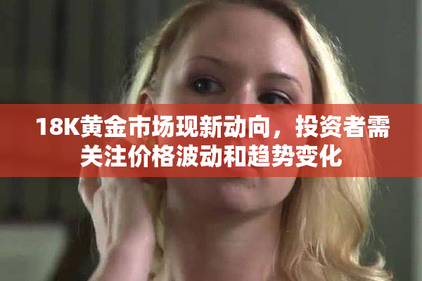 18K黄金市场现新动向，投资者需关注价格波动和趋势变化