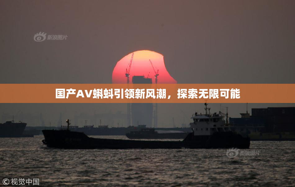国产AV蝌蚪引领新风潮，探索无限可能