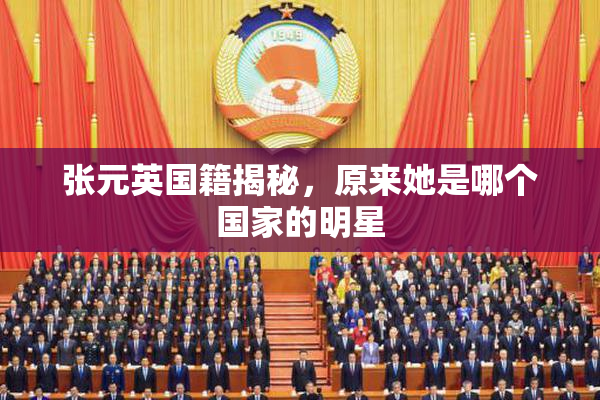 张元英国籍揭秘，原来她是哪个国家的明星
