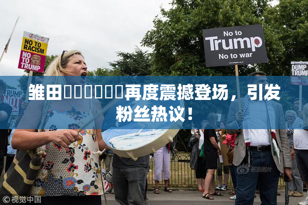 雏田❌‌❌‌❌‌再度震撼登场，引发粉丝热议！