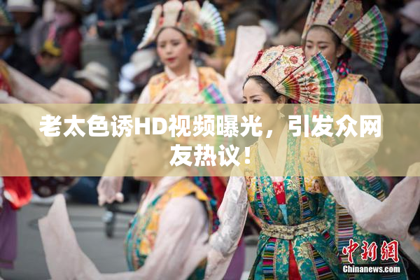 老太色诱HD视频曝光，引发众网友热议！