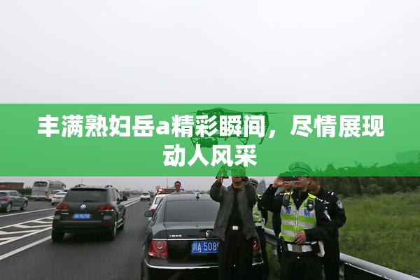 丰满熟妇岳a精彩瞬间，尽情展现动人风采