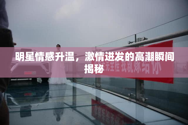 明星情感升温，激情迸发的高潮瞬间揭秘