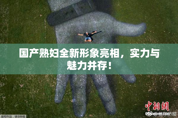 国产熟妇全新形象亮相，实力与魅力并存！