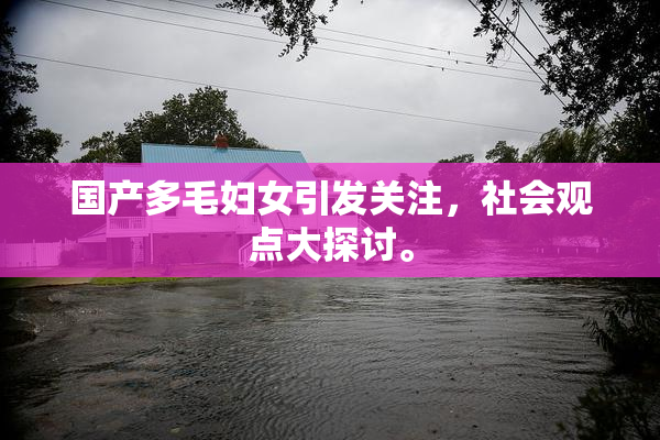 国产多毛妇女引发关注，社会观点大探讨。