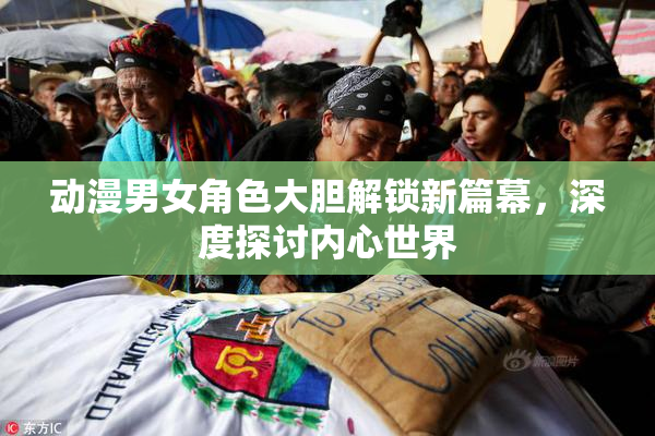 动漫男女角色大胆解锁新篇幕，深度探讨内心世界