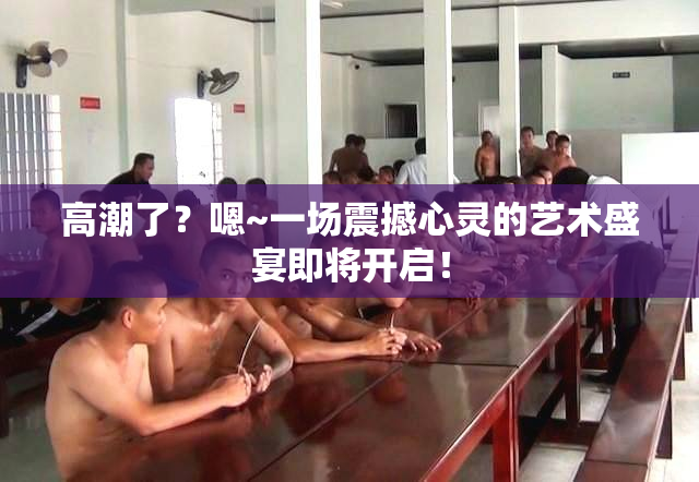 高潮了？嗯~一场震撼心灵的艺术盛宴即将开启！