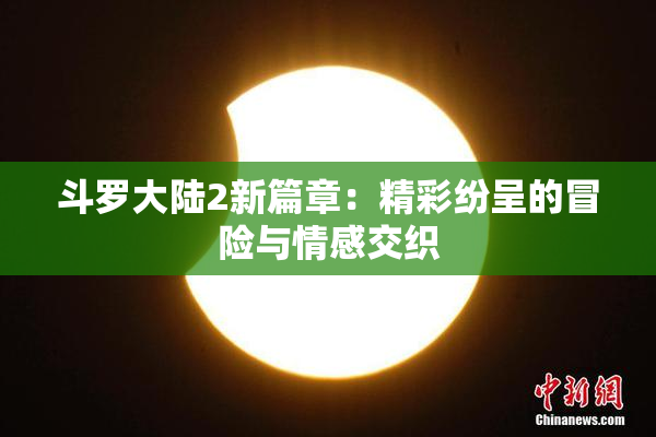 斗罗大陆2新篇章：精彩纷呈的冒险与情感交织