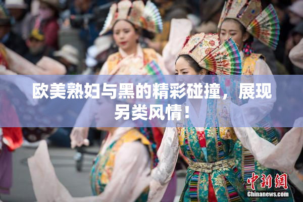 欧美熟妇与黑的精彩碰撞，展现另类风情！