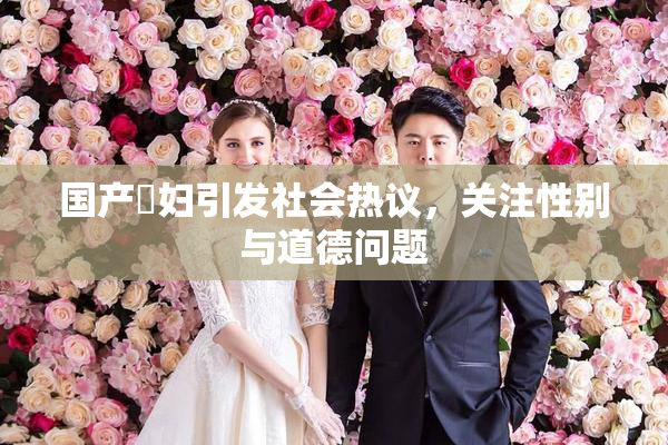国产婬妇引发社会热议，关注性别与道德问题