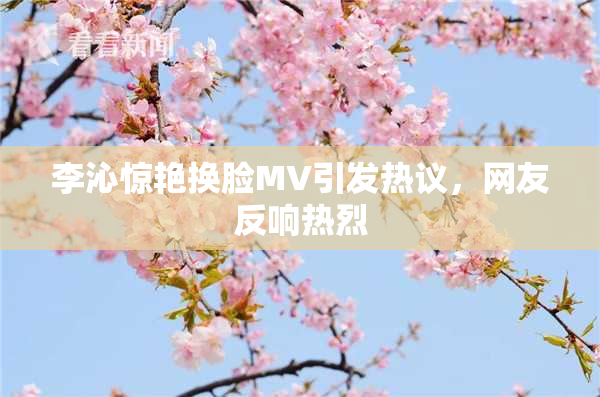 李沁惊艳换脸MV引发热议，网友反响热烈
