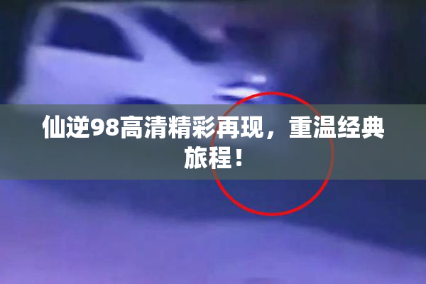 仙逆98高清精彩再现，重温经典旅程！