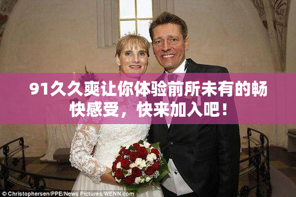 91久久爽让你体验前所未有的畅快感受，快来加入吧！