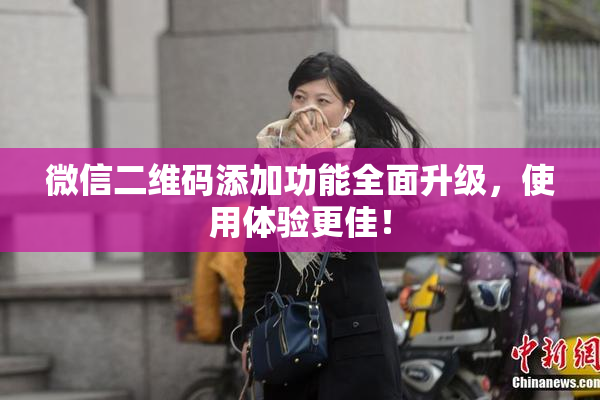 微信二维码添加功能全面升级，使用体验更佳！