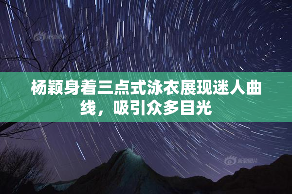 杨颖身着三点式泳衣展现迷人曲线，吸引众多目光