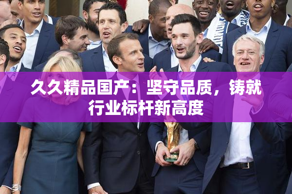 久久精品国产：坚守品质，铸就行业标杆新高度
