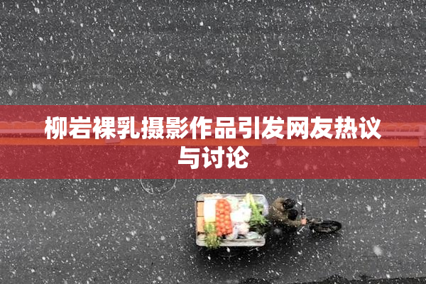 柳岩裸乳摄影作品引发网友热议与讨论